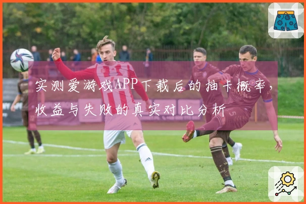 实测爱游戏APP下载后的抽卡概率，收益与失败的真实对比分析