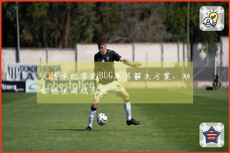 火博中的常见BUG及其解决方案，助你畅快游戏无忧
