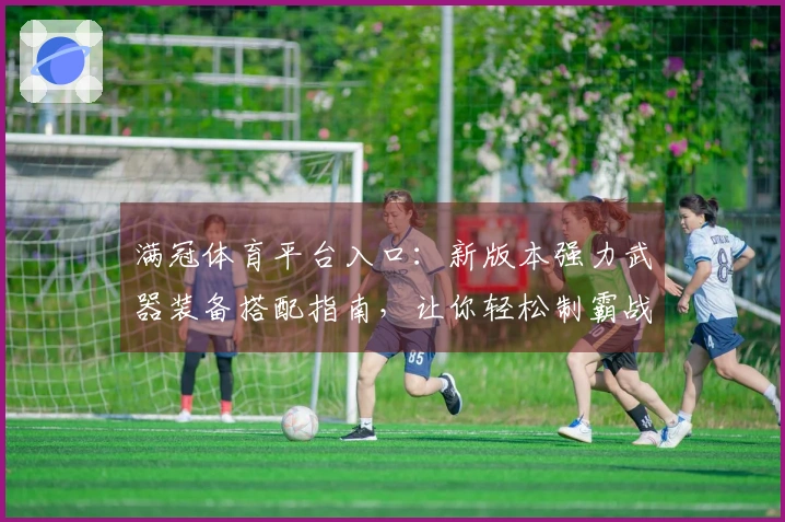 满冠体育平台入口：新版本强力武器装备搭配指南，让你轻松制霸战场