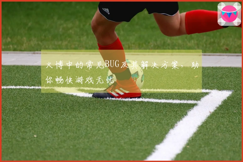 火博中的常见BUG及其解决方案，助你畅快游戏无忧