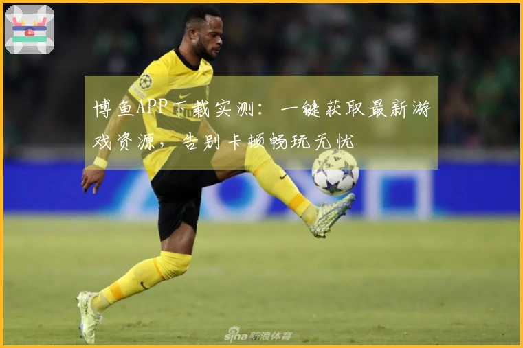 博鱼APP下载实测：一键获取最新游戏资源，告别卡顿畅玩无忧