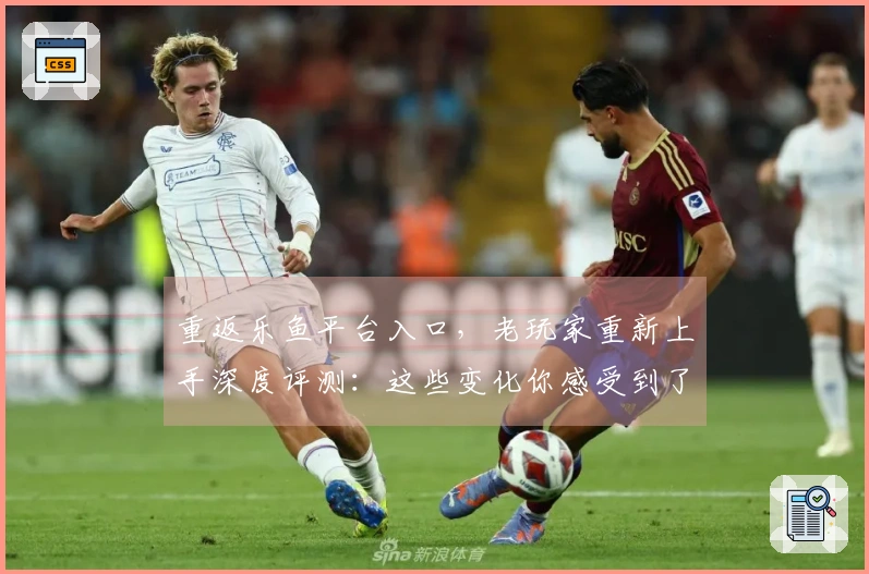 重返乐鱼平台入口，老玩家重新上手深度评测：这些变化你感受到了吗？