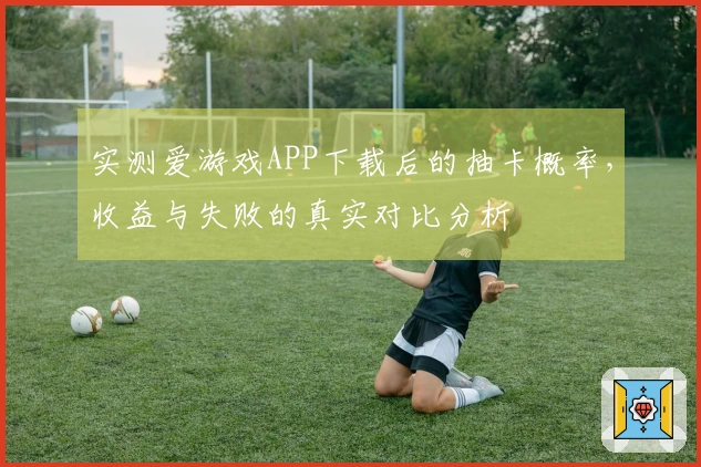 实测爱游戏APP下载后的抽卡概率，收益与失败的真实对比分析