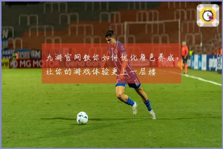 九游官网教你如何优化角色养成，让你的游戏体验更上一层楼