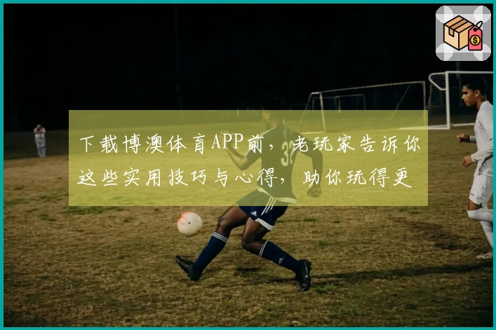 下载博澳体育APP前，老玩家告诉你这些实用技巧与心得，助你玩得更尽兴